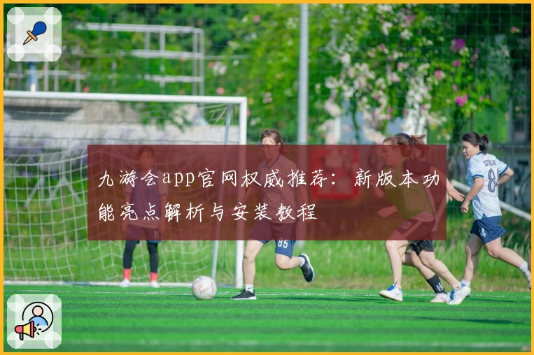 九游会app官网权威推荐：新版本功能亮点解析与安装教程