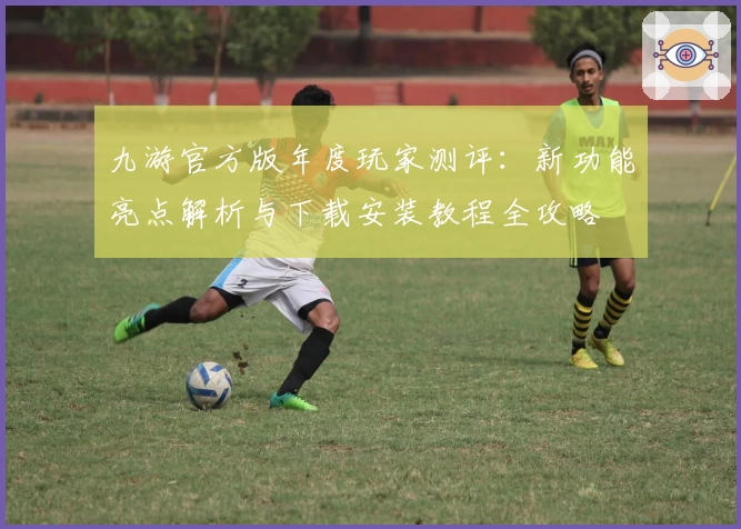 九游官方版年度玩家测评：新功能亮点解析与下载安装教程全攻略