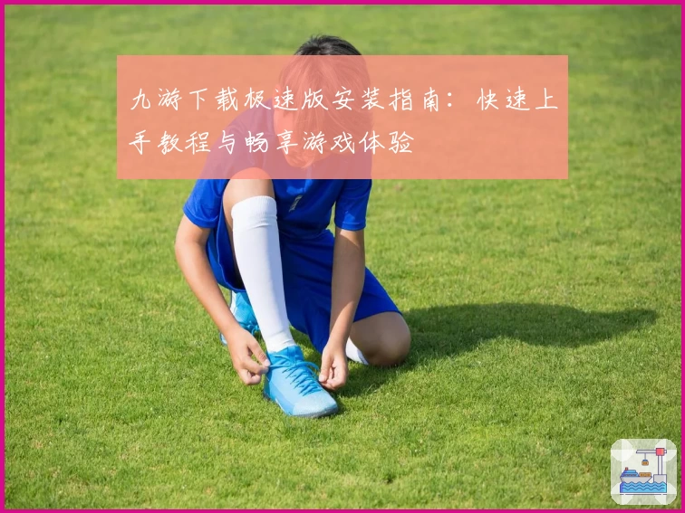 九游下载极速版安装指南：快速上手教程与畅享游戏体验