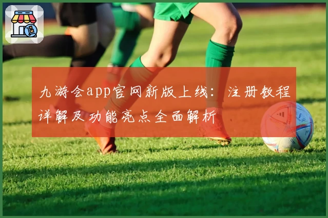 九游会app官网新版上线：注册教程详解及功能亮点全面解析