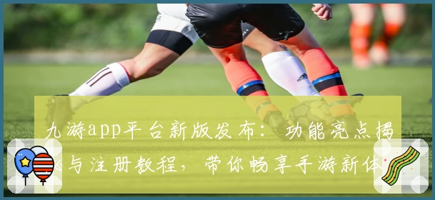九游app平台新版发布：功能亮点揭秘与注册教程，带你畅享手游新体验