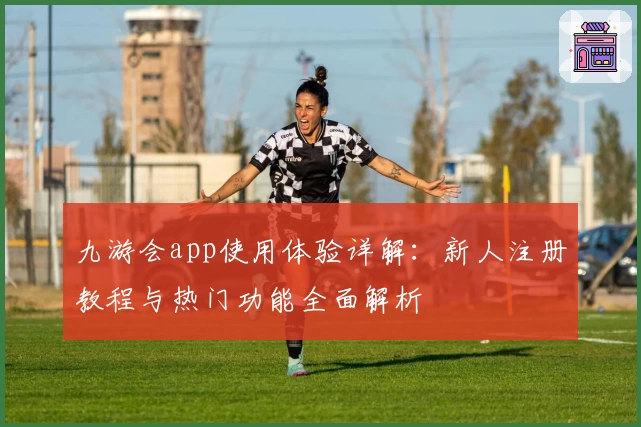九游会app使用体验详解:新人注册教程与热门功能全面解析