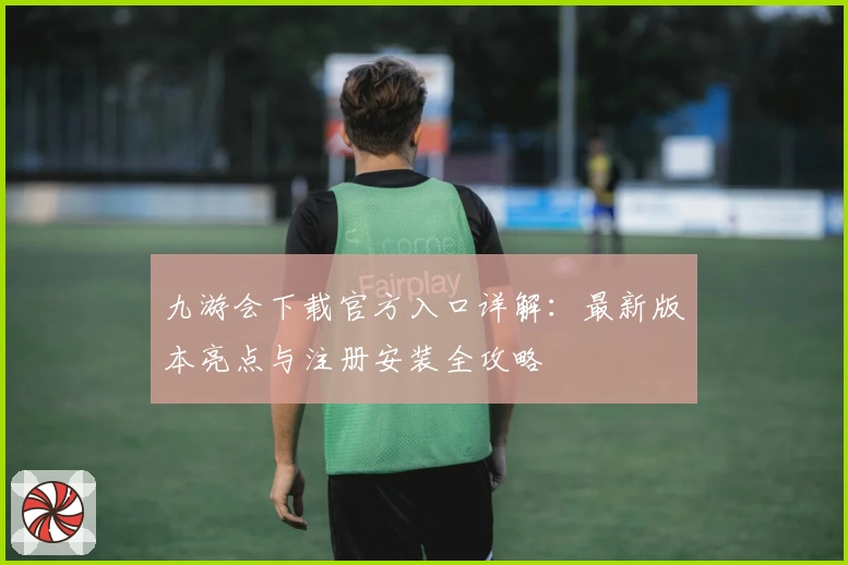 九游会下载官方入口详解：最新版本亮点与注册安装全攻略