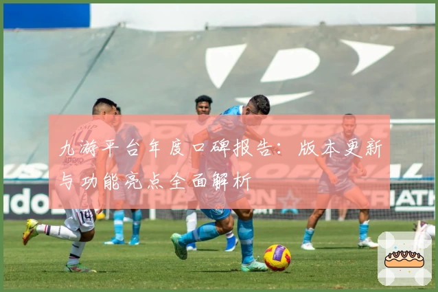 九游平台年度口碑报告：版本更新与功能亮点全面解析