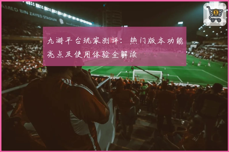 九游平台玩家测评：热门版本功能亮点及使用体验全解读