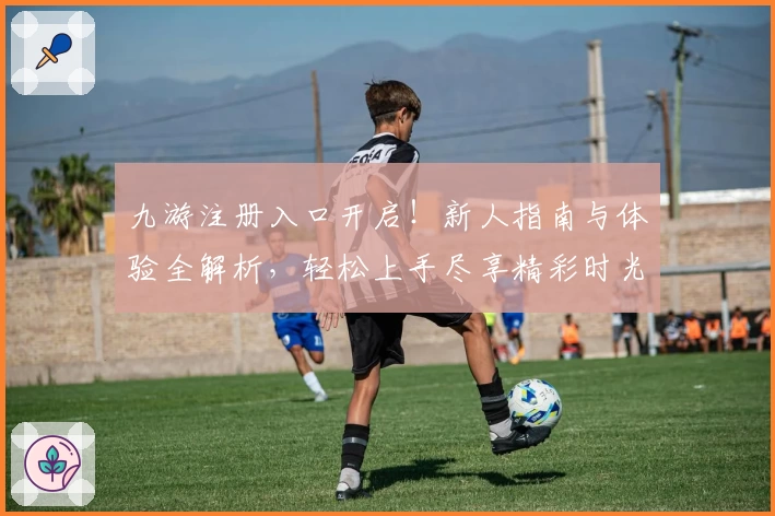 九游注册入口开启！新人指南与体验全解析，轻松上手尽享精彩时光