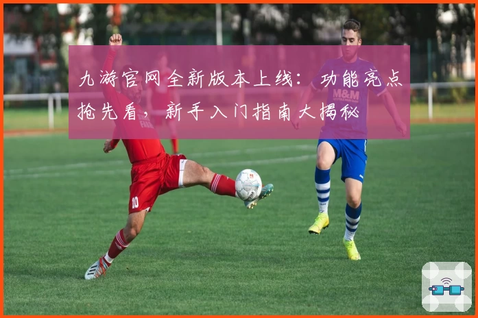 九游官网全新版本上线:功能亮点抢先看,新手入门指南大揭秘