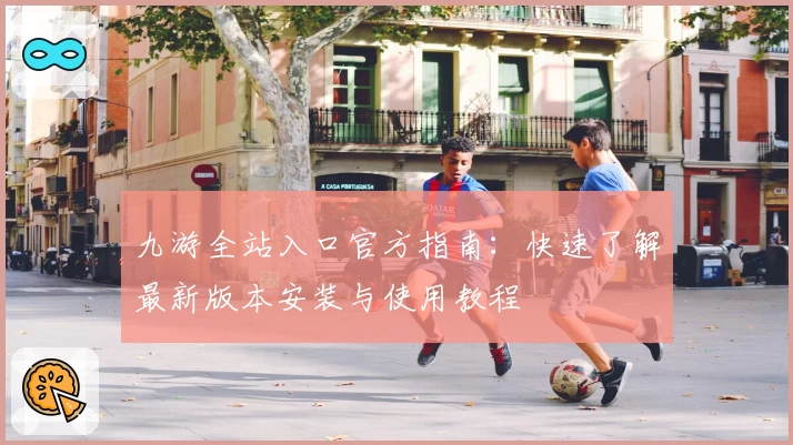 九游全站入口官方指南：快速了解最新版本安装与使用教程