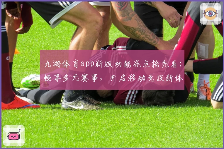 九游体育app新版功能亮点抢先看：畅享多元赛事，开启移动竞技新体验