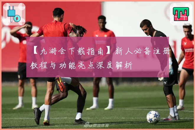 【九游会下载指南】新人必备注册教程与功能亮点深度解析