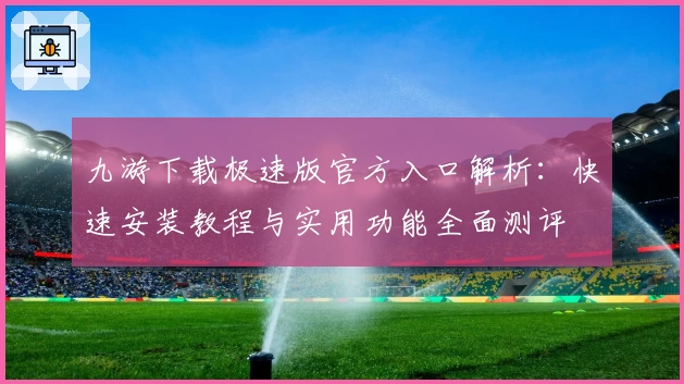 九游下载极速版官方入口解析：快速安装教程与实用功能全面测评