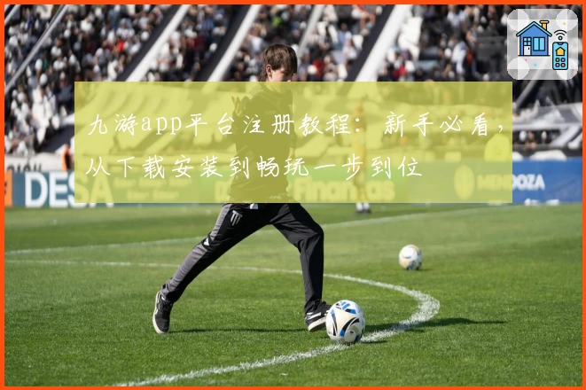 九游app平台注册教程:新手必看,从下载安装到畅玩一步到位