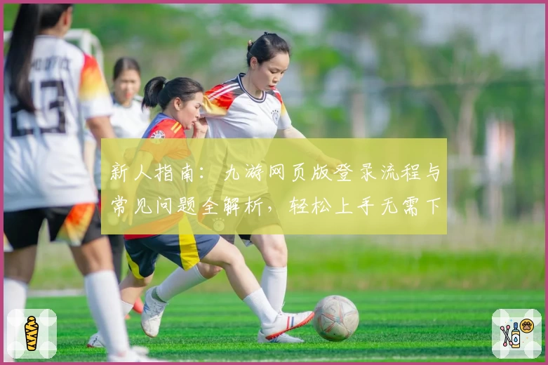 新人指南：九游网页版登录流程与常见问题全解析，轻松上手无需下载