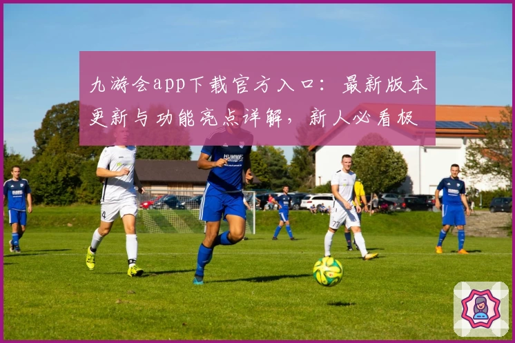 九游会app下载官方入口：最新版本更新与功能亮点详解，新人必看极速教程