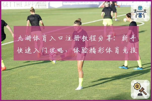 九游体育入口注册教程分享：新手快速入门攻略，体验精彩体育竞技魅力