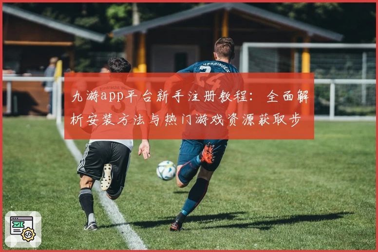 九游app平台新手注册教程：全面解析安装方法与热门游戏资源获取步骤