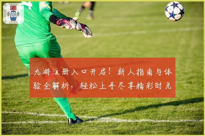 九游注册入口开启！新人指南与体验全解析，轻松上手尽享精彩时光